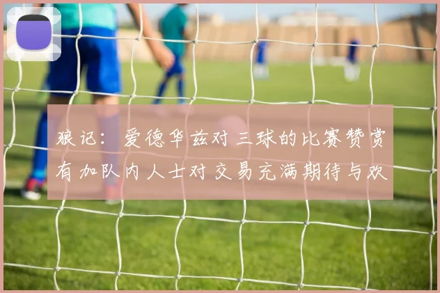 狼记：爱德华兹对三球的比赛赞赏有加队内人士对交易充满期待与欢欣