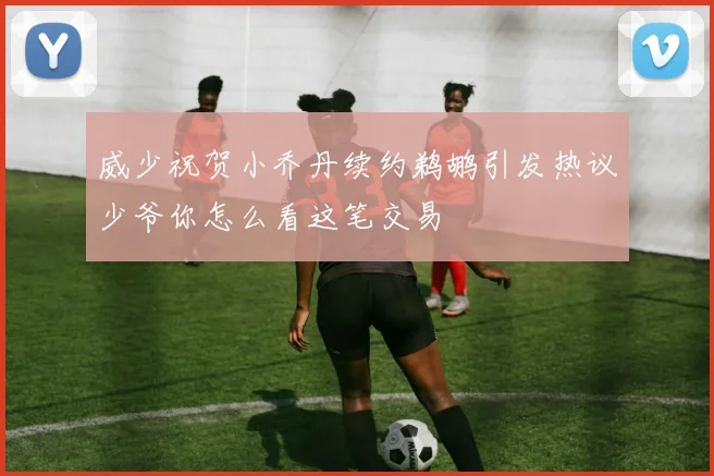 威少祝贺小乔丹续约鹈鹕引发热议少爷你怎么看这笔交易