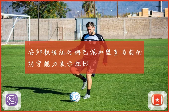 安帅教练组对姆巴佩加盟皇马前的防守能力表示担忧