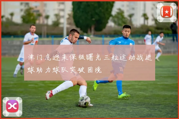 津门虎迎来保级曙光三粒运动战进球助力球队突破困境