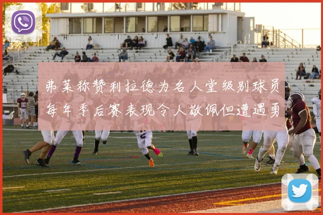 弗莱称赞利拉德为名人堂级别球员每年季后赛表现令人敬佩但遭遇勇士阻碍