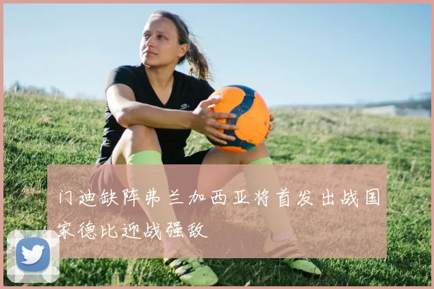 门迪缺阵弗兰加西亚将首发出战国家德比迎战强敌