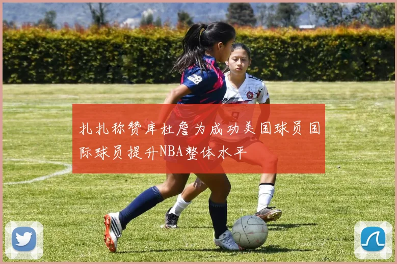 扎扎称赞库杜詹为成功美国球员国际球员提升NBA整体水平