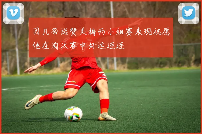 因凡蒂诺赞美梅西小组赛表现祝愿他在淘汰赛中好运连连