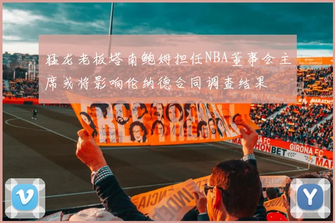 猛龙老板塔南鲍姆担任NBA董事会主席或将影响伦纳德合同调查结果