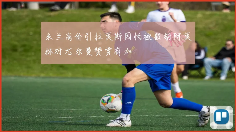 米兰高价引拉莫斯因怕被截胡阿莫林对尤尔曼赞赏有加
