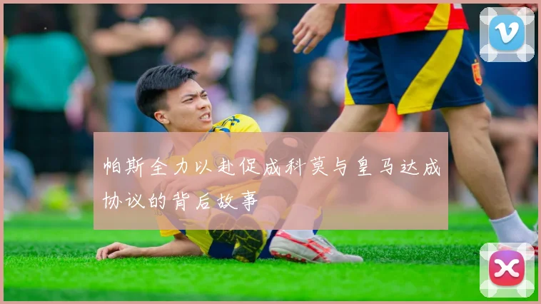 帕斯全力以赴促成科莫与皇马达成协议的背后故事