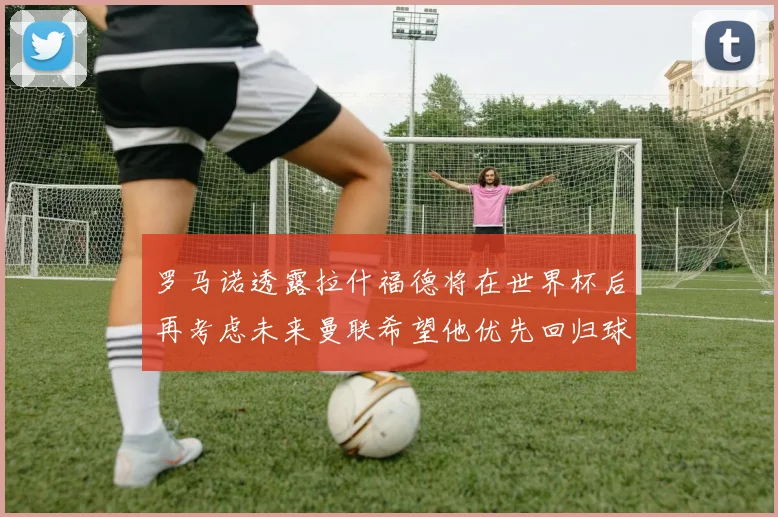 罗马诺透露拉什福德将在世界杯后再考虑未来曼联希望他优先回归球队
