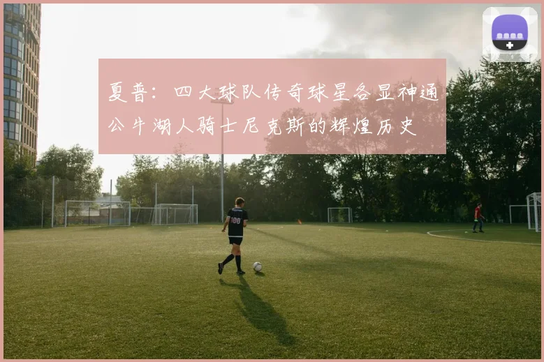 夏普：四大球队传奇球星各显神通公牛湖人骑士尼克斯的辉煌历史