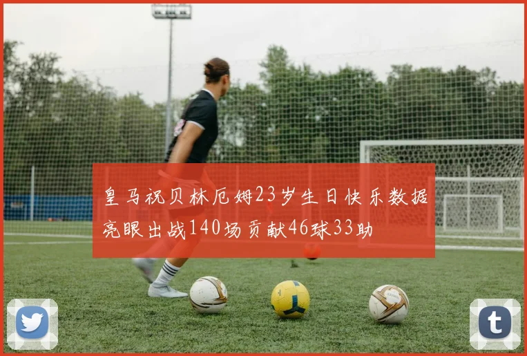 皇马祝贝林厄姆23岁生日快乐数据亮眼出战140场贡献46球33助