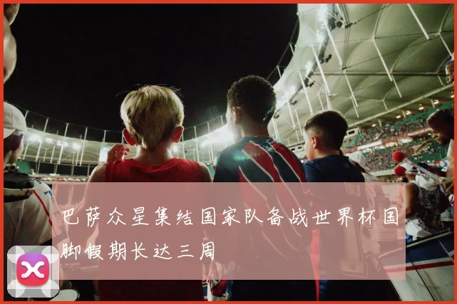 巴萨众星集结国家队备战世界杯国脚假期长达三周