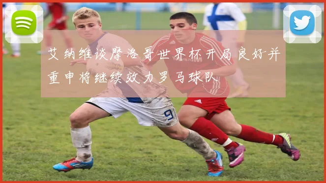 艾纳维谈摩洛哥世界杯开局良好并重申将继续效力罗马球队