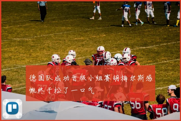 德国队成功晋级小组赛胡梅尔斯感慨终于松了一口气