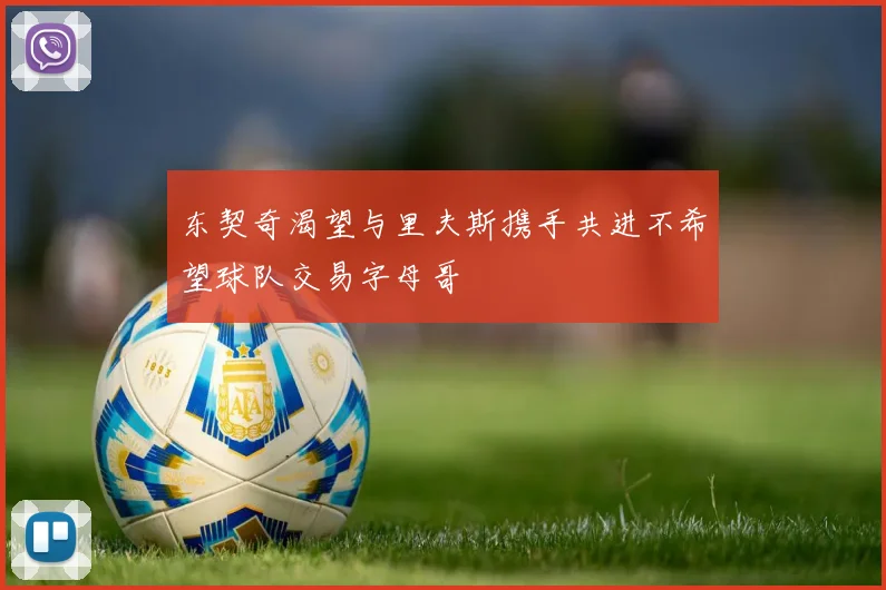 东契奇渴望与里夫斯携手共进不希望球队交易字母哥