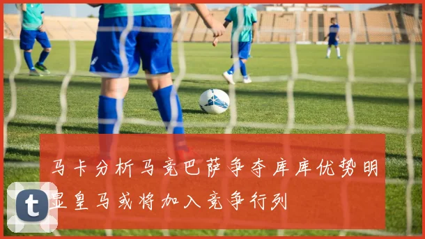 马卡分析马竞巴萨争夺库库优势明显皇马或将加入竞争行列
