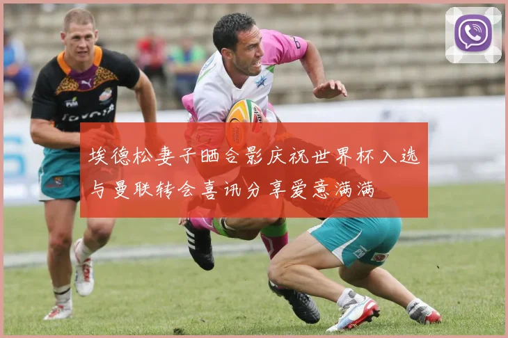 埃德松妻子晒合影庆祝世界杯入选与曼联转会喜讯分享爱意满满