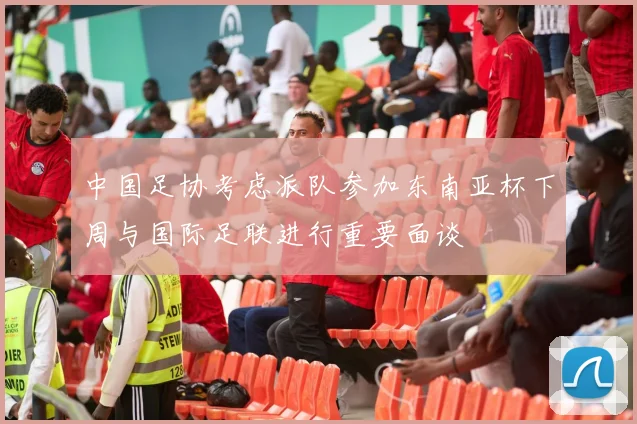 中国足协考虑派队参加东南亚杯下周与国际足联进行重要面谈