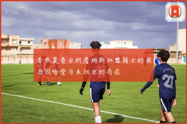 香农夏普分析詹姆斯加盟骑士的困惑因哈登与米切尔的存在
