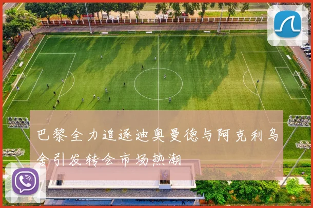 巴黎全力追逐迪奥曼德与阿克利乌舍引发转会市场热潮