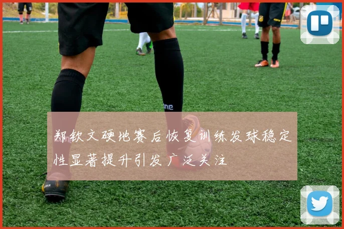 郑钦文硬地赛后恢复训练发球稳定性显著提升引发广泛关注