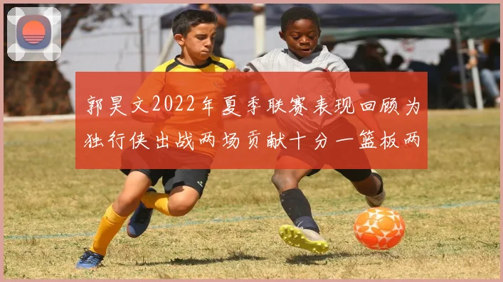 郭昊文2022年夏季联赛表现回顾为独行侠出战两场贡献十分一篮板两助攻