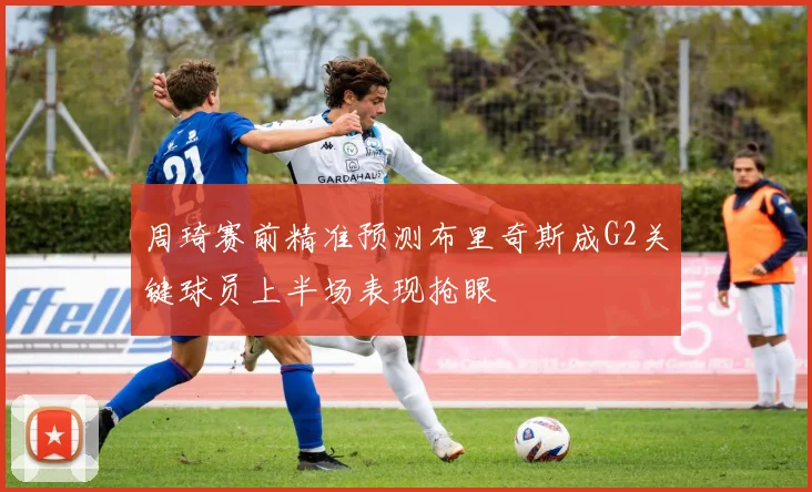 周琦赛前精准预测布里奇斯成G2关键球员上半场表现抢眼